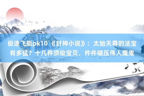 极速飞艇pk10 《封神小说》：太始天尊的法宝有多猛？十几件顶级宝贝，件件碾压伟人魔鬼