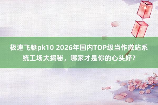 极速飞艇pk10 2026年国内TOP级当作微站系统工场大揭秘，哪家才是你的心头好？