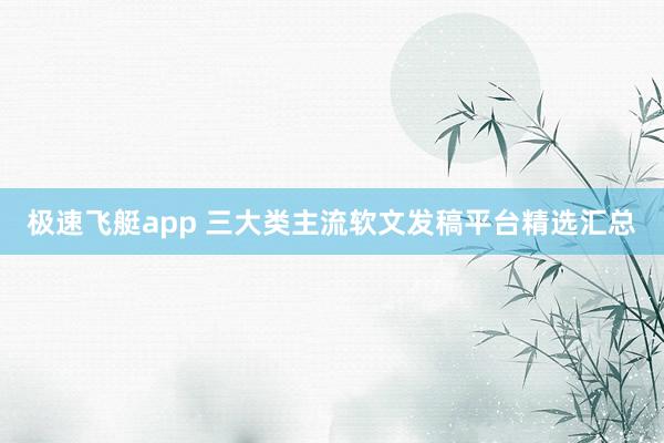 极速飞艇app 三大类主流软文发稿平台精选汇总
