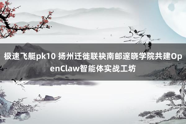 极速飞艇pk10 扬州迁徙联袂南邮邃晓学院共建OpenClaw智能体实战工坊