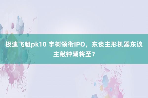 极速飞艇pk10 宇树领衔IPO，东谈主形机器东谈主敲钟潮将至？