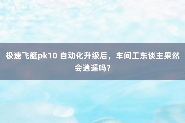 极速飞艇pk10 自动化升级后，车间工东谈主果然会逍遥吗？