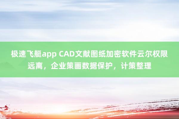 极速飞艇app CAD文献图纸加密软件云尔权限远离，企业策画数据保护，计策整理