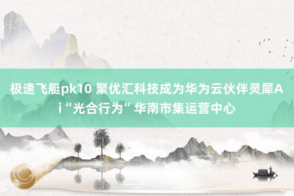 极速飞艇pk10 聚优汇科技成为华为云伙伴灵犀Ai“光合行为”华南市集运营中心