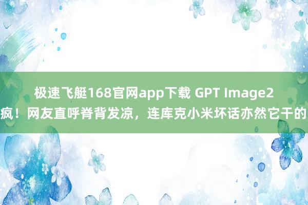 极速飞艇168官网app下载 GPT Image2杀疯！网友直呼脊背发凉，连库克小米坏话亦然它干的…
