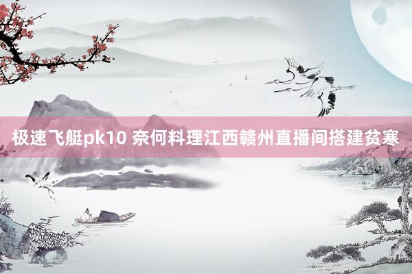 极速飞艇pk10 奈何料理江西赣州直播间搭建贫寒