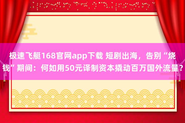 极速飞艇168官网app下载 短剧出海，告别“烧钱”期间：何如用50元译制资本撬动百万国外流量？