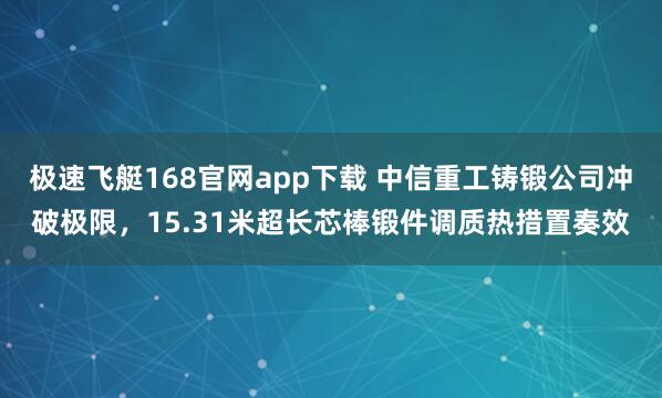 极速飞艇168官网app下载 中信重工铸锻公司冲破极限，15.31米超长芯棒锻件调质热措置奏效