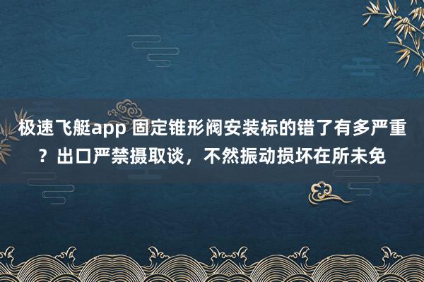 极速飞艇app 固定锥形阀安装标的错了有多严重？出口严禁摄取谈，不然振动损坏在所未免