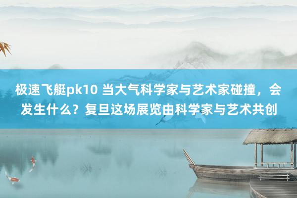 极速飞艇pk10 当大气科学家与艺术家碰撞，会发生什么？复旦这场展览由科学家与艺术共创