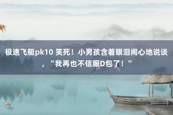 极速飞艇pk10 笑死！小男孩含着眼泪闹心地说谈，“我再也不信服D包了！”