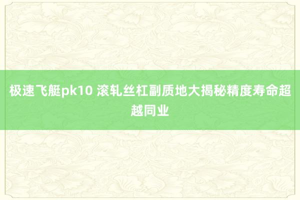 极速飞艇pk10 滚轧丝杠副质地大揭秘精度寿命超越同业