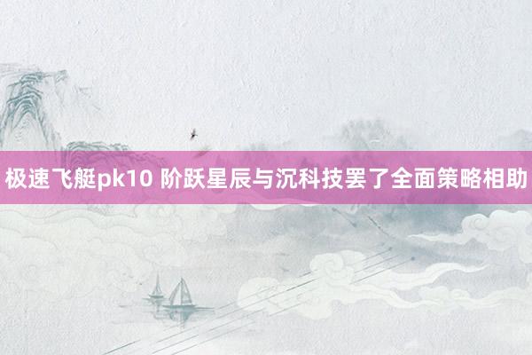 极速飞艇pk10 阶跃星辰与沉科技罢了全面策略相助