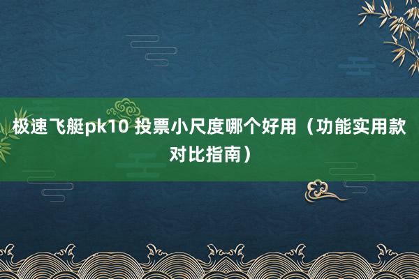 极速飞艇pk10 投票小尺度哪个好用（功能实用款对比指南）