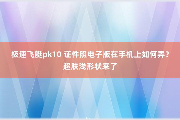 极速飞艇pk10 证件照电子版在手机上如何弄？超肤浅形状来了