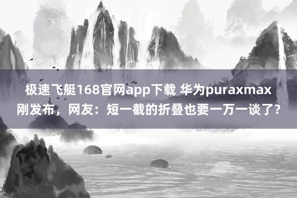 极速飞艇168官网app下载 华为puraxmax刚发布，网友：短一截的折叠也要一万一谈了？
