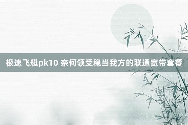 极速飞艇pk10 奈何领受稳当我方的联通宽带套餐