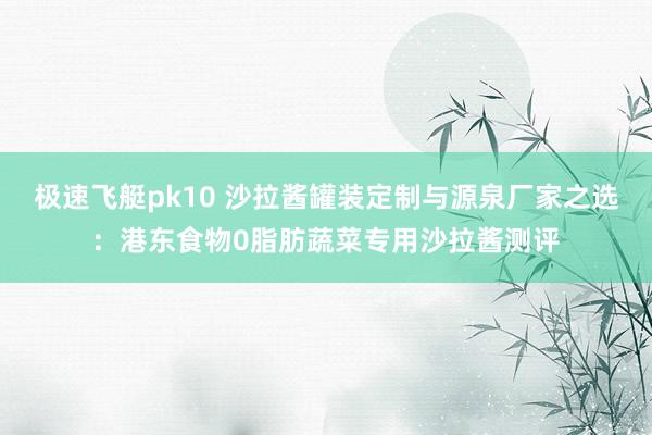 极速飞艇pk10 沙拉酱罐装定制与源泉厂家之选：港东食物0脂肪蔬菜专用沙拉酱测评