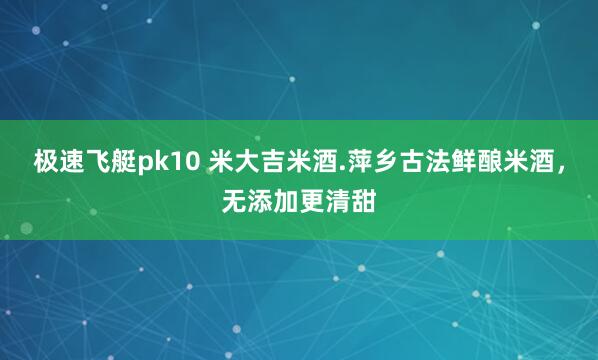 极速飞艇pk10 米大吉米酒.萍乡古法鲜酿米酒，无添加更清甜