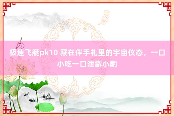 极速飞艇pk10 藏在伴手礼里的宇宙仪态，一口小吃一口泄露小酌