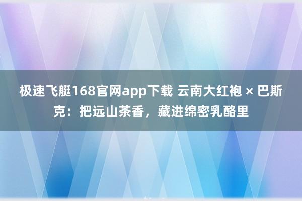 极速飞艇168官网app下载 云南大红袍 × 巴斯克：把远山茶香，藏进绵密乳酪里