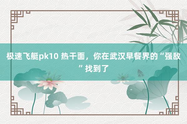 极速飞艇pk10 热干面，你在武汉早餐界的“强敌”找到了
