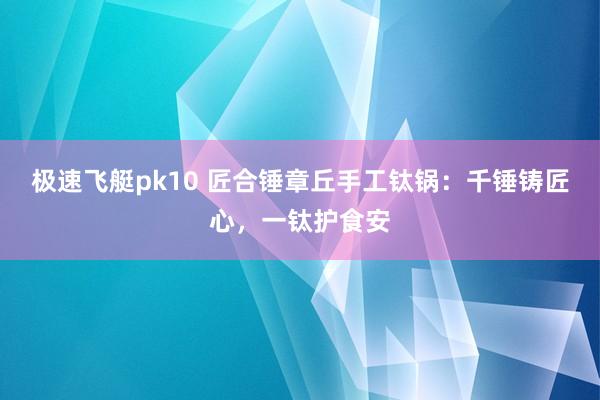 极速飞艇pk10 匠合锤章丘手工钛锅：千锤铸匠心，一钛护食安