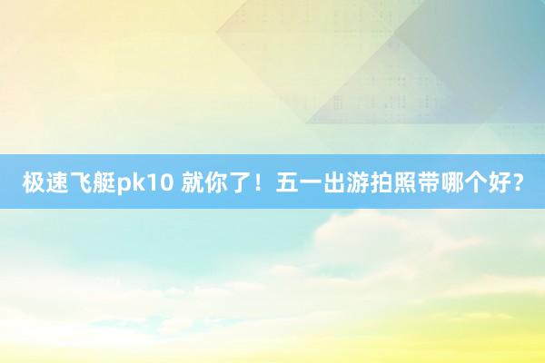 极速飞艇pk10 就你了！五一出游拍照带哪个好？