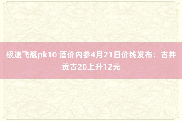 极速飞艇pk10 酒价内参4月21日价钱发布：古井贡古20上升12元