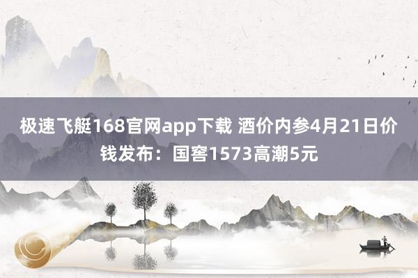 极速飞艇168官网app下载 酒价内参4月21日价钱发布：国窖1573高潮5元