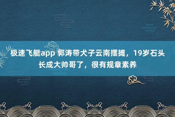 极速飞艇app 郭涛带犬子云南摆摊，19岁石头长成大帅哥了，很有规章素养