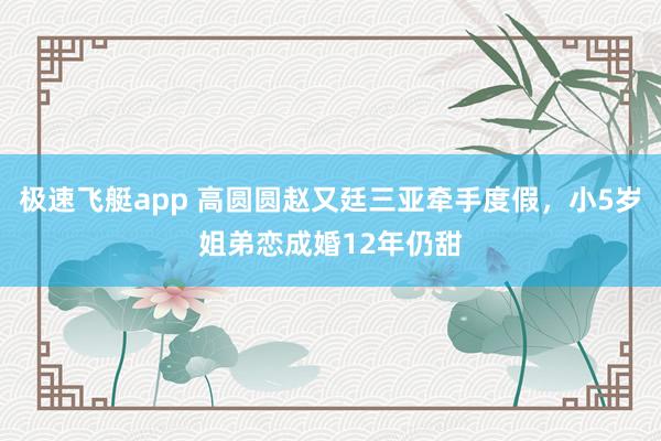 极速飞艇app 高圆圆赵又廷三亚牵手度假，小5岁姐弟恋成婚12年仍甜