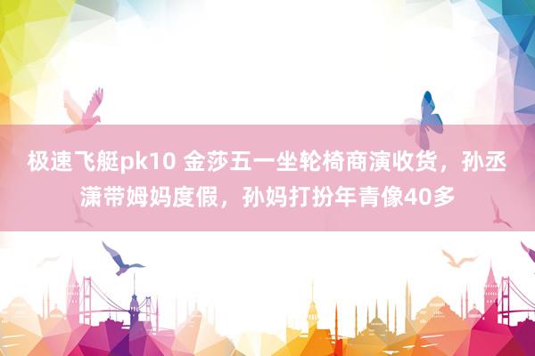 极速飞艇pk10 金莎五一坐轮椅商演收货，孙丞潇带姆妈度假，孙妈打扮年青像40多