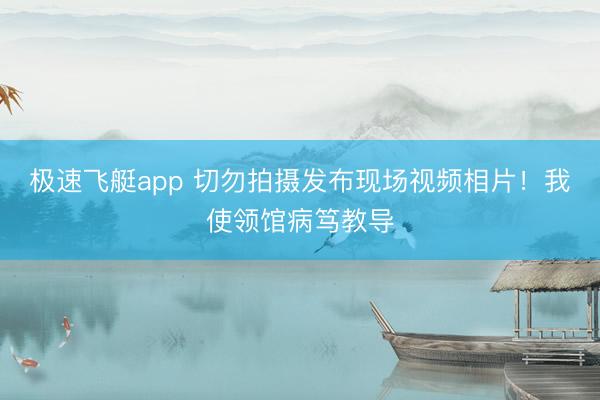 极速飞艇app 切勿拍摄发布现场视频相片！我使领馆病笃教导