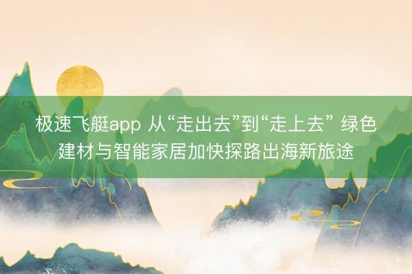 极速飞艇app 从“走出去”到“走上去” 绿色建材与智能家居加快探路出海新旅途