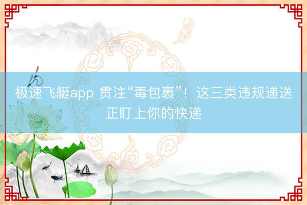 极速飞艇app 贯注“毒包裹”！这三类违规递送正盯上你的快递