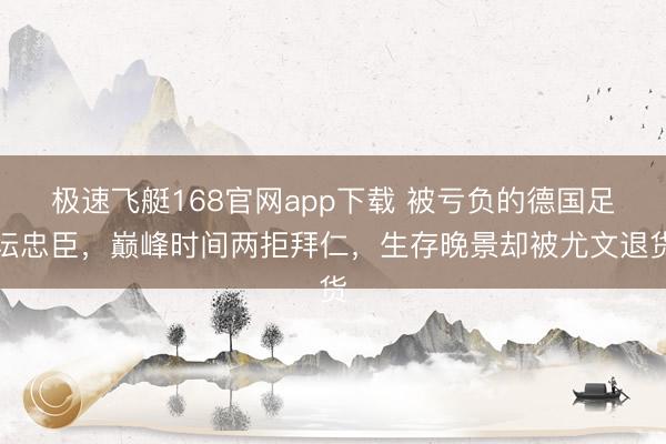极速飞艇168官网app下载 被亏负的德国足坛忠臣，巅峰时间两拒拜仁，生存晚景却被尤文退货